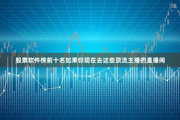 股票软件榜前十名如果你现在去这些顶流主播的直播间