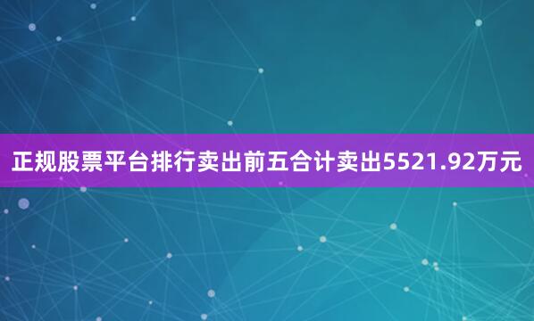 正规股票平台排行卖出前五合计卖出5521.92万元