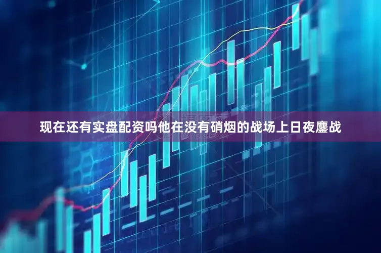 现在还有实盘配资吗他在没有硝烟的战场上日夜鏖战