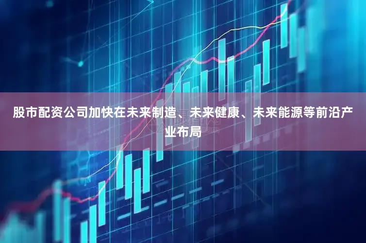 股市配资公司加快在未来制造、未来健康、未来能源等前沿产业布局