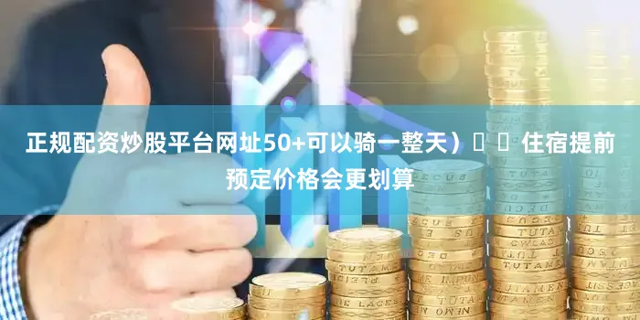 正规配资炒股平台网址50+可以骑一整天）⚠️住宿提前预定价格会更划算