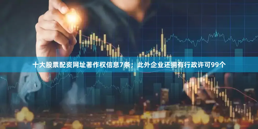 十大股票配资网址著作权信息7条；此外企业还拥有行政许可99个